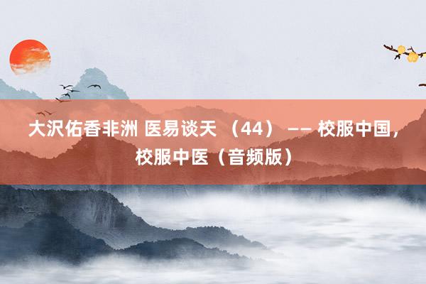 大沢佑香非洲 医易谈天 （44） —— 校服中国，校服中医（音频版）