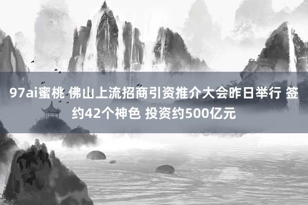 97ai蜜桃 佛山上流招商引资推介大会昨日举行 签约42个神色 投资约500亿元