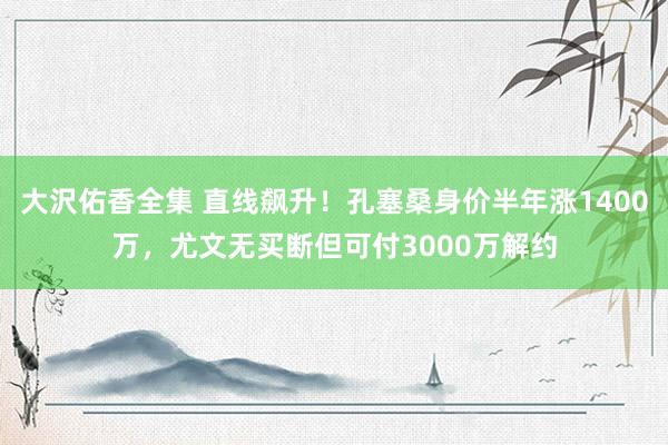 大沢佑香全集 直线飙升！孔塞桑身价半年涨1400万，尤文无买断但可付3000万解约