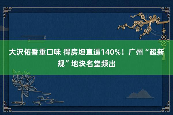 大沢佑香重口味 得房坦直逼140%！广州“超新规”地块名堂频出