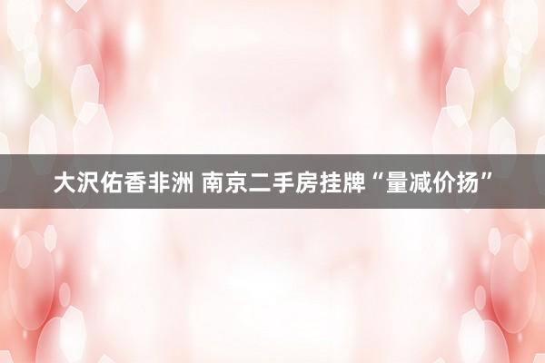 大沢佑香非洲 南京二手房挂牌“量减价扬”