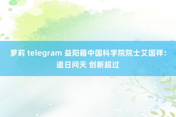 萝莉 telegram 益阳籍中国科学院院士艾国祥：追日问天 创新超过