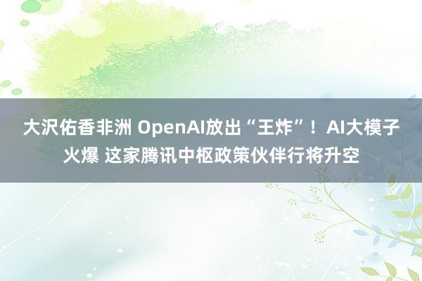 大沢佑香非洲 OpenAI放出“王炸”！AI大模子火爆 这家腾讯中枢政策伙伴行将升空