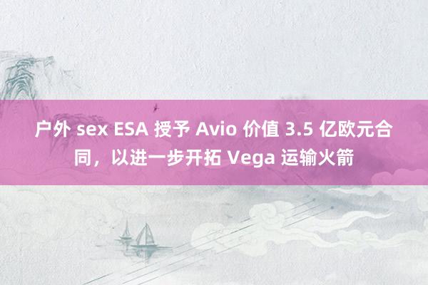 户外 sex ESA 授予 Avio 价值 3.5 亿欧元合同，以进一步开拓 Vega 运输火箭