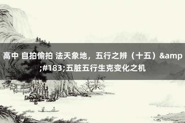 高中 自拍偷拍 法天象地，五行之辨（十五）&#183;五脏五行生克变化之机