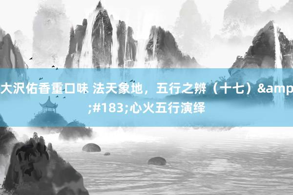 大沢佑香重口味 法天象地，五行之辨（十七）&#183;心火五行演绎