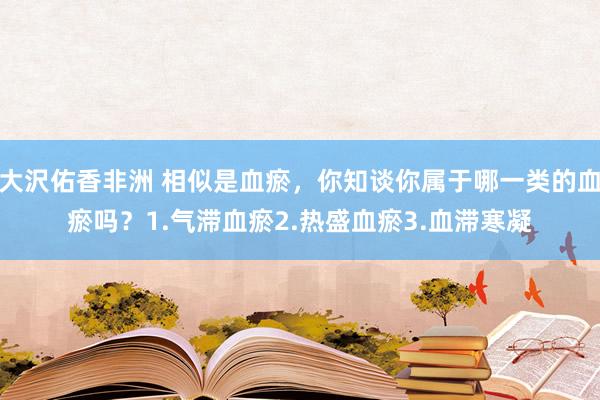 大沢佑香非洲 相似是血瘀，你知谈你属于哪一类的血瘀吗？1.气滞血瘀2.热盛血瘀3.血滞寒凝