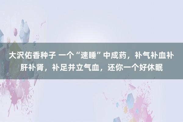 大沢佑香种子 一个“速睡”中成药，补气补血补肝补肾，补足并立气血，还你一个好休眠