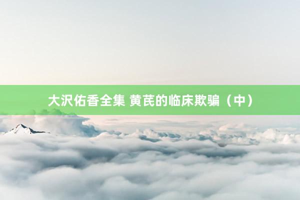 大沢佑香全集 黄芪的临床欺骗（中）