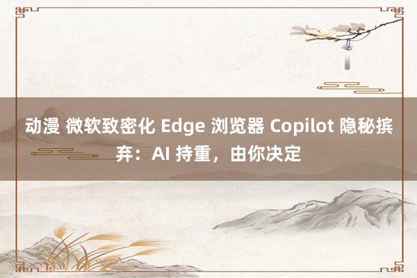 动漫 微软致密化 Edge 浏览器 Copilot 隐秘摈弃：AI 持重，由你决定