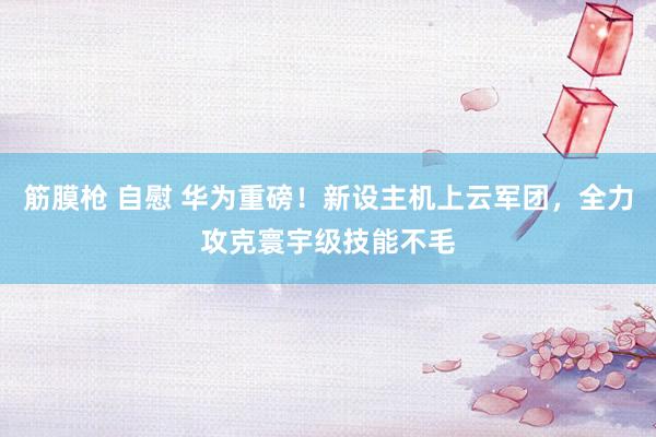 筋膜枪 自慰 华为重磅！新设主机上云军团，全力攻克寰宇级技能不毛