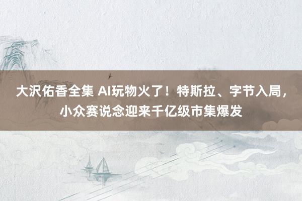 大沢佑香全集 AI玩物火了！特斯拉、字节入局，小众赛说念迎来千亿级市集爆发