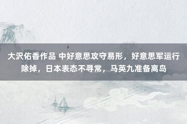 大沢佑香作品 中好意思攻守易形，好意思军运行除掉，日本表态不寻常，马英九准备离岛