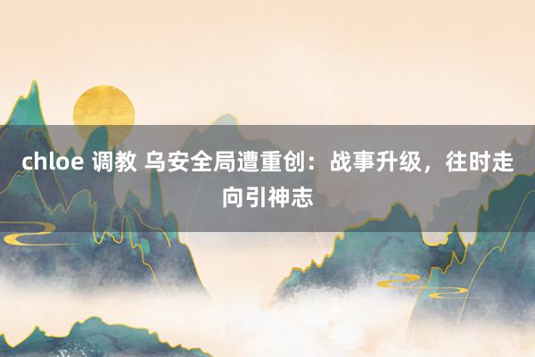 chloe 调教 乌安全局遭重创：战事升级，往时走向引神志