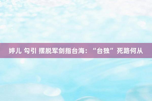 婷儿 勾引 摆脱军剑指台海：“台独” 死路何从