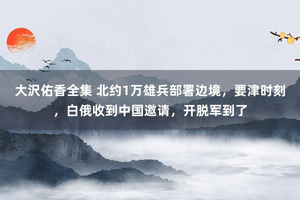 大沢佑香全集 北约1万雄兵部署边境，要津时刻，白俄收到中国邀请，开脱军到了
