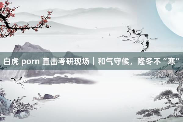 白虎 porn 直击考研现场｜和气守候，隆冬不“寒”