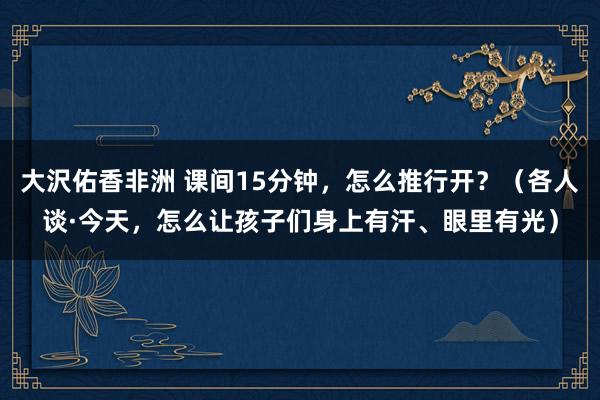大沢佑香非洲 课间15分钟，怎么推行开？（各人谈·今天，怎么让孩子们身上有汗、眼里有光）