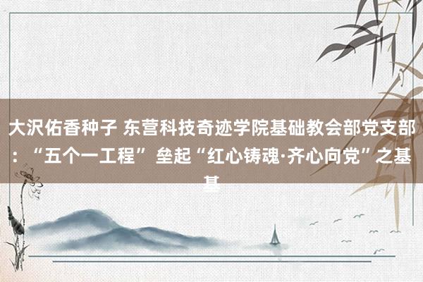 大沢佑香种子 东营科技奇迹学院基础教会部党支部：“五个一工程” 垒起“红心铸魂·齐心向党”之基