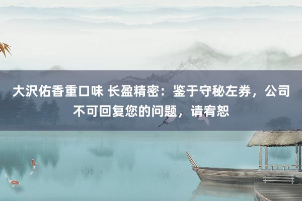 大沢佑香重口味 长盈精密：鉴于守秘左券，公司不可回复您的问题，请宥恕