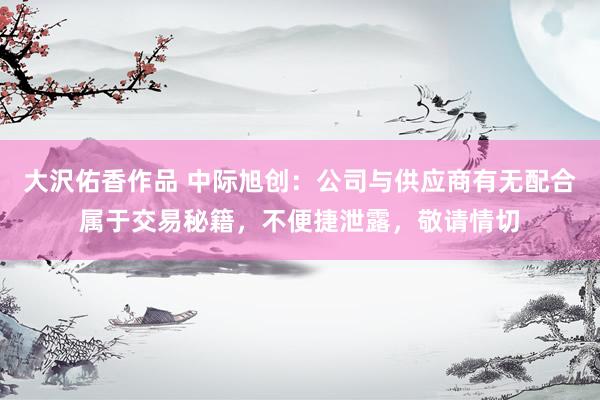 大沢佑香作品 中际旭创：公司与供应商有无配合属于交易秘籍，不便捷泄露，敬请情切