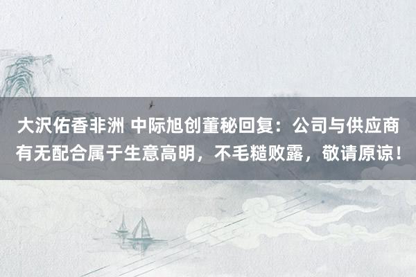 大沢佑香非洲 中际旭创董秘回复：公司与供应商有无配合属于生意高明，不毛糙败露，敬请原谅！