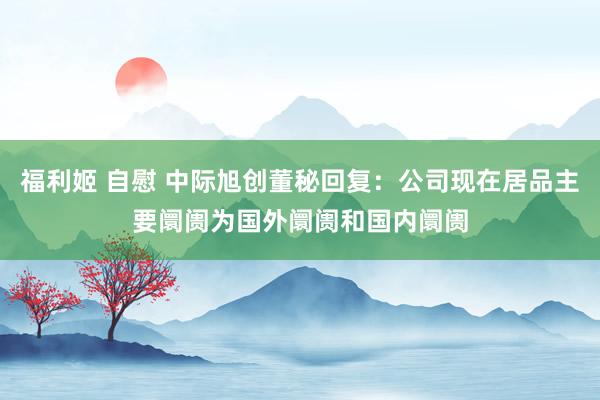 福利姬 自慰 中际旭创董秘回复：公司现在居品主要阛阓为国外阛阓和国内阛阓