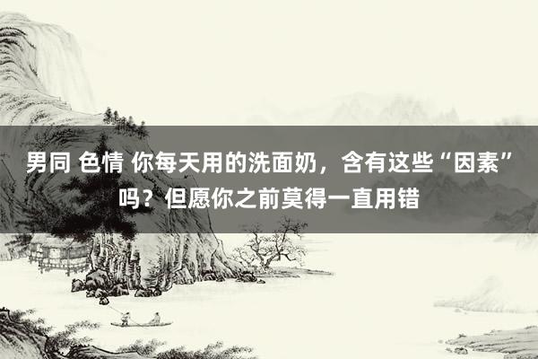 男同 色情 你每天用的洗面奶，含有这些“因素”吗？但愿你之前莫得一直用错