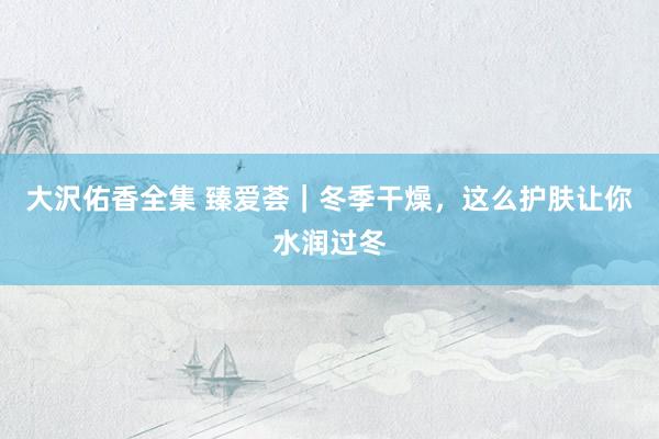 大沢佑香全集 臻爱荟｜冬季干燥，这么护肤让你水润过冬