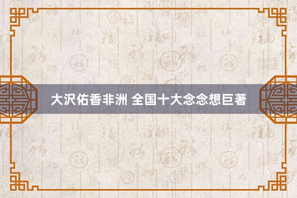 大沢佑香非洲 全国十大念念想巨著