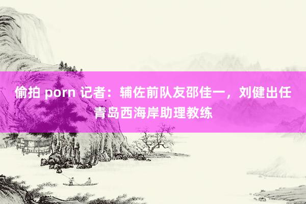 偷拍 porn 记者：辅佐前队友邵佳一，刘健出任青岛西海岸助理教练