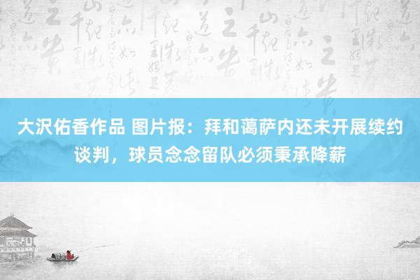 大沢佑香作品 图片报：拜和蔼萨内还未开展续约谈判，球员念念留队必须秉承降薪