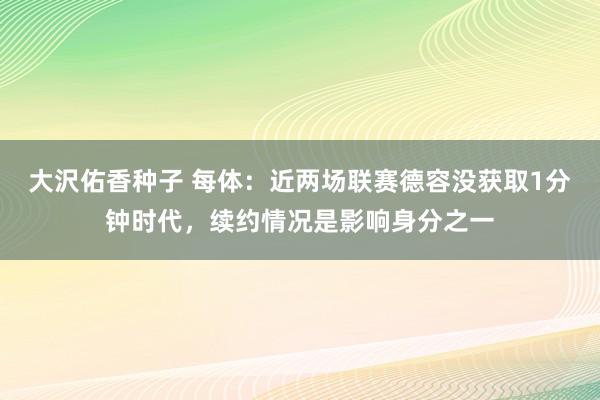 大沢佑香种子 每体：近两场联赛德容没获取1分钟时代，续约情况是影响身分之一