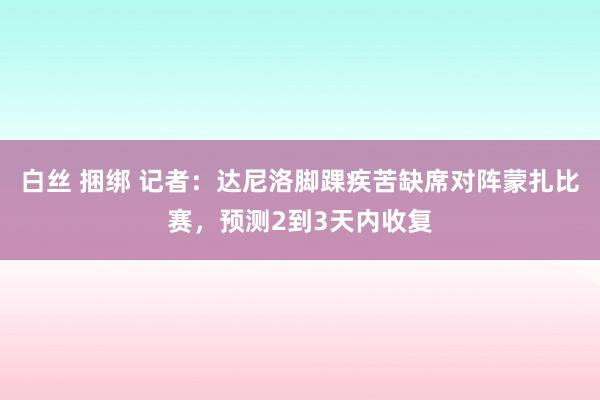 白丝 捆绑 记者：达尼洛脚踝疾苦缺席对阵蒙扎比赛，预测2到3天内收复