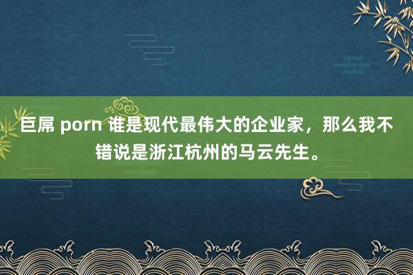 巨屌 porn 谁是现代最伟大的企业家，那么我不错说是浙江杭州的马云先生。