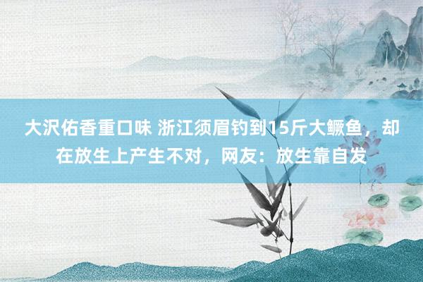 大沢佑香重口味 浙江须眉钓到15斤大鳜鱼，却在放生上产生不对，网友：放生靠自发
