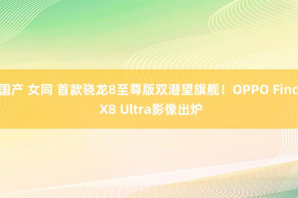 国产 女同 首款骁龙8至尊版双潜望旗舰！OPPO Find X8 Ultra影像出炉