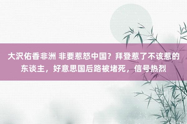 大沢佑香非洲 非要惹怒中国？拜登惹了不该惹的东谈主，好意思国后路被堵死，信号热烈