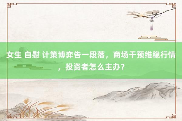女生 自慰 计策博弈告一段落，商场干预维稳行情，投资者怎么主办？