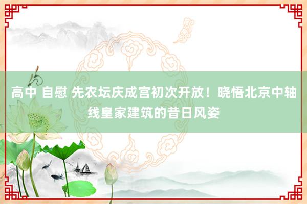 高中 自慰 先农坛庆成宫初次开放！晓悟北京中轴线皇家建筑的昔日风姿