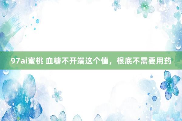 97ai蜜桃 血糖不开端这个值，根底不需要用药