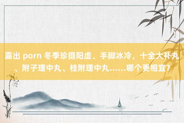 露出 porn 冬季珍摄阳虚、手脚冰冷，十全大补丸、附子理中丸、桂附理中丸......哪个更相宜？
