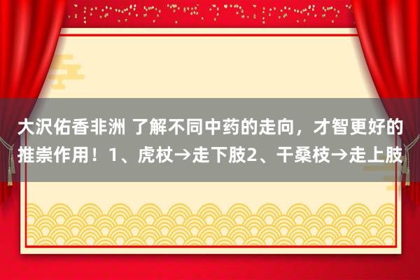 大沢佑香非洲 了解不同中药的走向,才智更好的推崇作用!1、虎杖→走下肢2、干桑枝→走上肢
