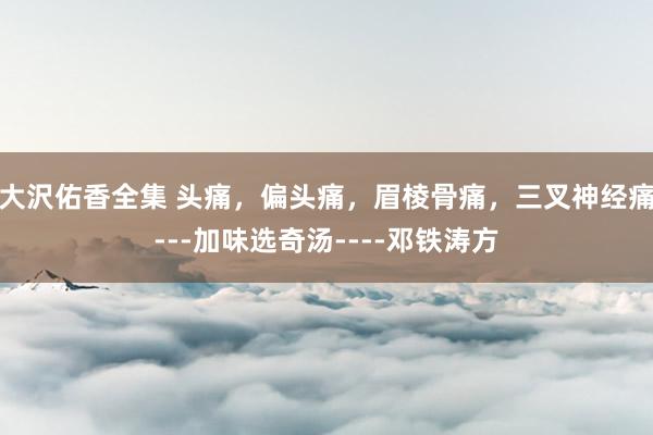大沢佑香全集 头痛，偏头痛，眉棱骨痛，三叉神经痛---加味选奇汤----邓铁涛方