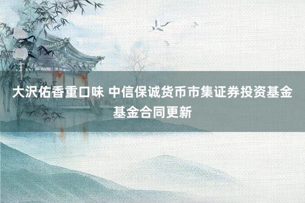 大沢佑香重口味 中信保诚货币市集证券投资基金基金合同更新