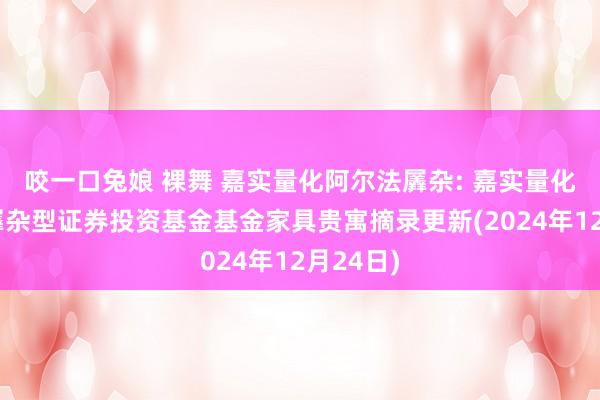 咬一口兔娘 裸舞 嘉实量化阿尔法羼杂: 嘉实量化阿尔法羼杂型证券投资基金基金家具贵寓摘录更新(2024年12月24日)