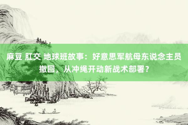 麻豆 肛交 地球班故事：好意思军航母东说念主员撤回，从冲绳开动新战术部署？
