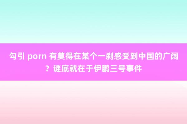 勾引 porn 有莫得在某个一刹感受到中国的广阔？谜底就在于伊鹏三号事件