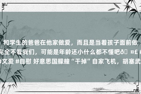 和学生的爸爸在他家做爱，而且是当着孩子面前做爱，太刺激了，孩子完全不看我们，可能是年龄还小什么都不懂吧🤣 #同城 #文爱 #自慰 好意思国艨艟“干掉”自家飞机，胡塞武装抢着认领？中东污水有多深？