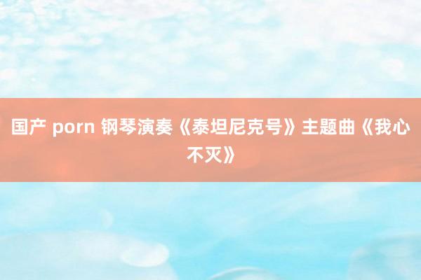 国产 porn 钢琴演奏《泰坦尼克号》主题曲《我心不灭》